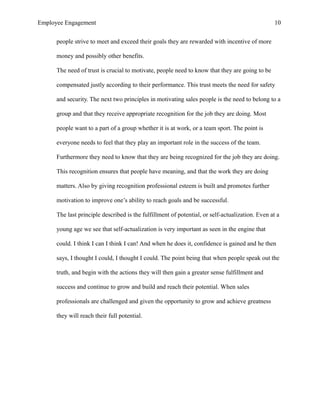 Employee Engagement 10
people strive to meet and exceed their goals they are rewarded with incentive of more
money and possibly other benefits.
The need of trust is crucial to motivate, people need to know that they are going to be
compensated justly according to their performance. This trust meets the need for safety
and security. The next two principles in motivating sales people is the need to belong to a
group and that they receive appropriate recognition for the job they are doing. Most
people want to a part of a group whether it is at work, or a team sport. The point is
everyone needs to feel that they play an important role in the success of the team.
Furthermore they need to know that they are being recognized for the job they are doing.
This recognition ensures that people have meaning, and that the work they are doing
matters. Also by giving recognition professional esteem is built and promotes further
motivation to improve one’s ability to reach goals and be successful.
The last principle described is the fulfillment of potential, or self-actualization. Even at a
young age we see that self-actualization is very important as seen in the engine that
could. I think I can I think I can! And when he does it, confidence is gained and he then
says, I thought I could, I thought I could. The point being that when people speak out the
truth, and begin with the actions they will then gain a greater sense fulfillment and
success and continue to grow and build and reach their potential. When sales
professionals are challenged and given the opportunity to grow and achieve greatness
they will reach their full potential.
 