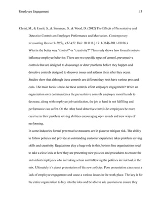 Employee Engagement 13
Christ, M., & Emett, S., & Summers, S., & Wood, D. (2012) The Effects of Preventative and
Detective Controls on Employee Performance and Motivation. Contemporary
Accounting Research 29(2), 432-452. Doi: 10.1111/j.1911-3846-2011-01106.x
What is the better way “control” or “creativity?” This study shows how formal controls
influence employee behavior. There are two specific types of control, preventative
controls that are designed to discourage or deter problems before they happen and
detective controls designed to discover issues and address them after they occur.
Studies show that although these controls are different they both have various pros and
cons. The main focus is how do these controls effect employee engagement? When an
organization over communicates the preventative controls employee moral trends to
decrease, along with employee job satisfaction, the job at hand is not fulfilling and
performance can suffer. On the other hand detective controls let employees be more
creative in their problem solving abilities encouraging open minds and new ways of
performing.
In some industries formal preventative measures are in place to mitigate risk. The ability
to follow policies and provide an outstanding customer experience takes problem solving
skills and creativity. Regulations play a huge role in this, bottom line organizations need
to take a close look at how they are presenting new policies and procedures to ensure the
individual employees who are taking action and following the policies are not lost in the
mix. Ultimately it’s about presentation of the new policies. Poor presentation can create a
lack of employee engagement and cause a various issues in the work place. The key is for
the entire organization to buy into the idea and be able to ask questions to ensure they
 