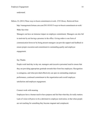 Employee Engagement 14
understand.
Debow, D. (2011) Three ways to boost commitment at work. CNN Money, Retrieved from
http://management.fortune.cnn.com/2011/03/03/3-ways-to-boost-commitment-at-work/
Make face time
Managers can have an immense impact on employee commitment. Managers can also fail
to motivate by not having a presence in the office. Giving orders is one form of
communication however by being present managers can provide support and feedback to
ensure proper execution and commitment to outstanding quality and employee
engagement.
Say Thanks
People work hard day in day out, managers and executive personnel need to ensure that
they are providing appropriate gratitude towards their front line employees. Recognition
is contagious, and when provided effectively can spur on outstanding employee
performance, continued commitment to the organization and overall employee
satisfaction and employee engagement.
Connect work with meaning
Employees have a human need to have purpose and feel that what they do really matters.
Lack of vision will prove to be a detriment to employee motivation, in that when people
are not reaching for something they become stagnant and complacent.
 