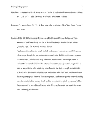 Employee Engagement 15
Eisenberg, E., Goodall Jr., H., & Trethewey, A. (2010). Organizational Communication. (6th ed.,
pp. 41, 59-78, 141-166). Boston & New York: Bedford/St. Martin's.
Friedman, T., Mandelbaum, M. (2011). That used to be us. (1st ed.). New York: Farrar, Straus
and Giroux.
Gardner, H. K. (2012) Performance Pressure as a Double-edged Sword: Enhancing Team
Motivation but Undermining the Use of Team Knowledge. Administrative Science
Quarterly 57(1)1-46, Harvard Business School.
Key focuses throughout the article include performance pressure, accountability, team
effectiveness, knowledge use, and employee motivation. In high performance pressure
environments accountability is very important. Heidi Garner, assistant professor at
Harvard Business School states that when accountability is in place that people tend to
want to respect those who are giving the orders and that it gives people something to
strive for. It is crucial that accountability is consistent with each team member to ensure
that everyone respects direction from management. Furthermore people are motivated by
many factors, including money, family and the opportunity to climb a corporate ladder.
As a manager it is crucial to understand what drives performance and how it impacts a
team’s working performance.
 