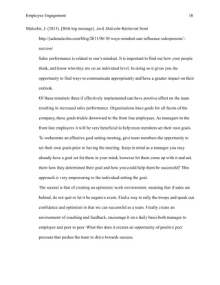 Employee Engagement 18
Malcolm, J. (2013). [Web log message]. Jack Malcolm Retrieved from
http://jackmalcolm.com/blog/2011/06/10-ways-mindset-can-influence-salespersons’-
success/
Sales performance is related to one’s mindset. It is important to find out how your people
think, and know who they are on an individual level. In doing so it gives you the
opportunity to find ways to communicate appropriately and have a greater impact on their
outlook.
Of these mindsets three if effectively implemented can have positive effect on the team
resulting in increased sales performance. Organizations have goals for all facets of the
company, these goals trickle downward to the front line employees. As managers to the
front line employees it will be very beneficial to help team members set their own goals.
To orchestrate an effective goal setting meeting, give team members the opportunity to
set their own goals prior to having the meeting. Keep in mind as a manager you may
already have a goal set for them in your mind, however let them come up with it and ask
them how they determined their goal and how you could help them be successful? This
approach is very empowering to the individual setting the goal.
The second is that of creating an optimistic work environment, meaning that if sales are
behind, do not quit or let it be negative event. Find a way to rally the troops and speak out
confidence and optimism in that we can successful as a team. Finally create an
environment of coaching and feedback, encourage it on a daily basis both manager to
employee and peer to peer. What this does it creates an opportunity of positive peer
pressure that pushes the team to drive towards success.
 