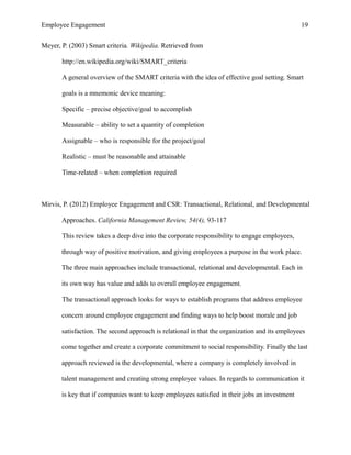 Employee Engagement 19
Meyer, P. (2003) Smart criteria. Wikipedia. Retrieved from
http://en.wikipedia.org/wiki/SMART_criteria
A general overview of the SMART criteria with the idea of effective goal setting. Smart
goals is a mnemonic device meaning:
Specific – precise objective/goal to accomplish
Measurable – ability to set a quantity of completion
Assignable – who is responsible for the project/goal
Realistic – must be reasonable and attainable
Time-related – when completion required
Mirvis, P. (2012) Employee Engagement and CSR: Transactional, Relational, and Developmental
Approaches. California Management Review, 54(4), 93-117
This review takes a deep dive into the corporate responsibility to engage employees,
through way of positive motivation, and giving employees a purpose in the work place.
The three main approaches include transactional, relational and developmental. Each in
its own way has value and adds to overall employee engagement.
The transactional approach looks for ways to establish programs that address employee
concern around employee engagement and finding ways to help boost morale and job
satisfaction. The second approach is relational in that the organization and its employees
come together and create a corporate commitment to social responsibility. Finally the last
approach reviewed is the developmental, where a company is completely involved in
talent management and creating strong employee values. In regards to communication it
is key that if companies want to keep employees satisfied in their jobs an investment
 