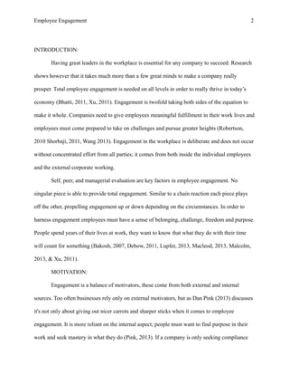 Employee Engagement 2
INTRODUCTION:
Having great leaders in the workplace is essential for any company to succeed. Research
shows however that it takes much more than a few great minds to make a company really
prosper. Total employee engagement is needed on all levels in order to really thrive in today’s
economy (Bhatti, 2011, Xu, 2011). Engagement is twofold taking both sides of the equation to
make it whole. Companies need to give employees meaningful fulfillment in their work lives and
employees must come prepared to take on challenges and pursue greater heights (Robertson,
2010 Shorbaji, 2011, Wang 2013). Engagement in the workplace is deliberate and does not occur
without concentrated effort from all parties; it comes from both inside the individual employees
and the external corporate working.
Self, peer, and managerial evaluation are key factors in employee engagement. No
singular piece is able to provide total engagement. Similar to a chain reaction each piece plays
off the other, propelling engagement up or down depending on the circumstances. In order to
harness engagement employees must have a sense of belonging, challenge, freedom and purpose.
People spend years of their lives at work, they want to know that what they do with their time
will count for something (Bakosh, 2007, Debow, 2011, Lupfer, 2013, Macleod, 2013, Malcolm,
2013, & Xu, 2011).
MOTIVATION:
Engagement is a balance of motivators, these come from both external and internal
sources. Too often businesses rely only on external motivators, but as Dan Pink (2013) discusses
it's not only about giving out nicer carrots and sharper sticks when it comes to employee
engagement. It is more reliant on the internal aspect; people must want to find purpose in their
work and seek mastery in what they do (Pink, 2013). If a company is only seeking compliance
 
