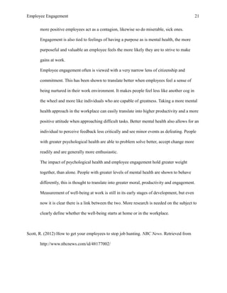 Employee Engagement 21
more positive employees act as a contagion, likewise so do miserable, sick ones.
Engagement is also tied to feelings of having a purpose as is mental health, the more
purposeful and valuable an employee feels the more likely they are to strive to make
gains at work.
Employee engagement often is viewed with a very narrow lens of citizenship and
commitment. This has been shown to translate better when employees feel a sense of
being nurtured in their work environment. It makes people feel less like another cog in
the wheel and more like individuals who are capable of greatness. Taking a more mental
health approach in the workplace can easily translate into higher productivity and a more
positive attitude when approaching difficult tasks. Better mental health also allows for an
individual to perceive feedback less critically and see minor events as defeating. People
with greater psychological health are able to problem solve better, accept change more
readily and are generally more enthusiastic.
The impact of psychological health and employee engagement hold greater weight
together, than alone. People with greater levels of mental health are shown to behave
differently, this is thought to translate into greater moral, productivity and engagement.
Measurement of well-being at work is still in its early stages of development, but even
now it is clear there is a link between the two. More research is needed on the subject to
clearly define whether the well-being starts at home or in the workplace.
Scott, R. (2012) How to get your employees to stop job hunting. NBC News. Retrieved from
http://www.nbcnews.com/id/48177002/
 
