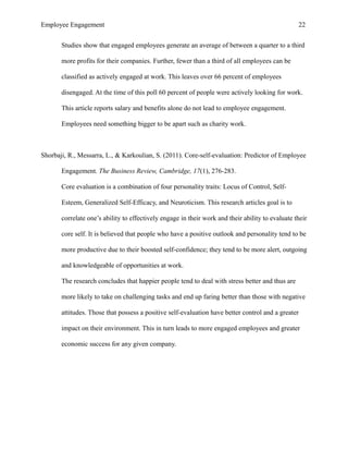 Employee Engagement 22
Studies show that engaged employees generate an average of between a quarter to a third
more profits for their companies. Further, fewer than a third of all employees can be
classified as actively engaged at work. This leaves over 66 percent of employees
disengaged. At the time of this poll 60 percent of people were actively looking for work.
This article reports salary and benefits alone do not lead to employee engagement.
Employees need something bigger to be apart such as charity work.
Shorbaji, R., Messarra, L., & Karkoulian, S. (2011). Core-self-evaluation: Predictor of Employee
Engagement. The Business Review, Cambridge, 17(1), 276-283.
Core evaluation is a combination of four personality traits: Locus of Control, Self-
Esteem, Generalized Self-Efficacy, and Neuroticism. This research articles goal is to
correlate one’s ability to effectively engage in their work and their ability to evaluate their
core self. It is believed that people who have a positive outlook and personality tend to be
more productive due to their boosted self-confidence; they tend to be more alert, outgoing
and knowledgeable of opportunities at work.
The research concludes that happier people tend to deal with stress better and thus are
more likely to take on challenging tasks and end up faring better than those with negative
attitudes. Those that possess a positive self-evaluation have better control and a greater
impact on their environment. This in turn leads to more engaged employees and greater
economic success for any given company.
 