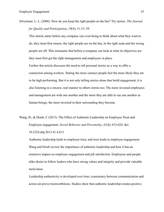 Employee Engagement 23
Silverman, L. L. (2006). How do you keep the right people on the bus? Try stories. The Journal
for Quality and Participation, 29(4), 11-15, 39.
This article states before any company can even being to think about what they want to
do, they must first ensure, the right people are on the bus, in the right seats and the wrong
people are off. This insinuates that before a company can look at what its objectives are
they must first get the right management and employees in place.
Further this article discusses the need to tell personal stories as a way to offer a
connection among workers. Stating the more connect people feel the more likely they are
to be high performing. But it is not only telling stories alone that build engagement, it is
also listening in a sincere, real manner to others stories too. The more invested employees
and management are with one another and the more they are able to see one another as
human beings, the more invested in their surrounding they become.
Wang, D., & Hsieh, C (2013). The Effect of Authentic Leadership on Employee Trust and
Employee engagement. Social Behavior and Personality, 41(4), 613-624. doi:
10.2224.sbp.2013.41.4.613
Authentic leadership leads to employee trust, and trust leads to employee engagement.
Wang and Hsieh review the importance of authentic leadership and how it has an
extensive impact on employee engagement and job satisfaction. Employees and people
alike desire to follow leaders who have strong values and integrity and provide valuable
motivation.
Leadership authenticity is developed over time; consistency between communication and
action are prove trustworthiness. Studies show that authentic leadership creates positive
 