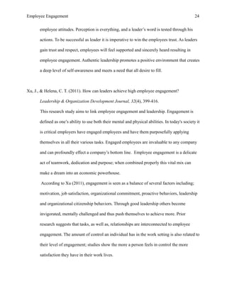 Employee Engagement 24
employee attitudes. Perception is everything, and a leader’s word is tested through his
actions. To be successful as leader it is imperative to win the employees trust. As leaders
gain trust and respect, employees will feel supported and sincerely heard resulting in
employee engagement. Authentic leadership promotes a positive environment that creates
a deep level of self-awareness and meets a need that all desire to fill.
Xu, J., & Helena, C. T. (2011). How can leaders achieve high employee engagement?
Leadership & Organization Development Journal, 32(4), 399-416.
This research study aims to link employee engagement and leadership. Engagement is
defined as one’s ability to use both their mental and physical abilities. In today's society it
is critical employers have engaged employees and have them purposefully applying
themselves in all their various tasks. Engaged employees are invaluable to any company
and can profoundly effect a company’s bottom line. Employee engagement is a delicate
act of teamwork, dedication and purpose; when combined properly this vital mix can
make a dream into an economic powerhouse.
According to Xu (2011), engagement is seen as a balance of several factors including;
motivation, job satisfaction, organizational commitment, proactive behaviors, leadership
and organizational citizenship behaviors. Through good leadership others become
invigorated, mentally challenged and thus push themselves to achieve more. Prior
research suggests that tasks, as well as, relationships are interconnected to employee
engagement. The amount of control an individual has in the work setting is also related to
their level of engagement; studies show the more a person feels in control the more
satisfaction they have in their work lives.
 