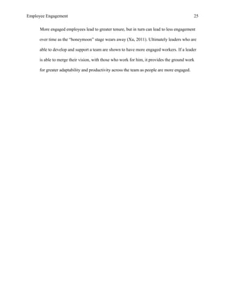Employee Engagement 25
More engaged employees lead to greater tenure, but in turn can lead to less engagement
over time as the “honeymoon” stage wears away (Xu, 2011). Ultimately leaders who are
able to develop and support a team are shown to have more engaged workers. If a leader
is able to merge their vision, with those who work for him, it provides the ground work
for greater adaptability and productivity across the team as people are more engaged.
 