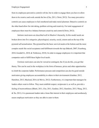 Employee Engagement 3
from its employees preventive controls will do, but in order to engage them you have to allow
them to be creative and work outside the box (Cho, 2011, Christ, 2012). Too many preventive
controls can cause employees to feel smothered and make moral plummet. Detective controls on
the other hand allow for risk taking, problem solving and creativity. For total engagement of
employees there must be a balance between creativity and control (Christ, 2012).
Intrinsic motivators are described well in Maslow’s hierarchy. In this model needs are
broken down into five categories, physiological, security, social, esteem and on the top of the
pyramid self-actualization. The pyramid has the basic survival needs at the bottom and the more
complex needs like social acceptance and fulfillment towards the top (Bakosh, 2007, Eisenberg,
2010, Goodall Jr., 2010, & Trethewey, 2010). In order to engage employees it is important that
companies seek to fulfill these higher level needs.
Extrinsic motivators can also be viewed at contingent, the if you do this, you get that
theory. This can be used in the workplace in the form of bonuses, prizes and other opportunities
to climb the corporate ladder. Performance pressure and competition can also be good outside
motivators giving employees accountability to others in their environment (Gardner, 2012,
Hamilton, 2013, Macleod, 2014, & Mirvis, 2012). Furthermore, it is important that managers be
leaders others want to follow. They must establish respect, reciprocate it, as well as, provide a
feeling of trustworthiness (Bhatti, 2011, Cho, 2011, Gardner, 2012, Hamilton, 2013, Wang, 2013,
& Xu, 2011). It is paramount leaders take a bona fide interest in their employees and assiduously
assess employee motivators so they are able to cater to them.
 