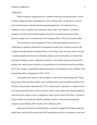 Employee Engagement 4
APPROACH:
Much of employee engagement lies in authentic leadership, the approach that is used to
introduce change and office citizenship (Cho, 2011, & Wang, 2013). It can also be viewed in
terms of transactional, relational and developmental approaches. It is important to give
employees a sense of purpose and camaraderie and to make it feel authentic. Listening to
employees sincerely and developing rapport about both work related and personal topics
provides a deeper sense of commitment in the workplace (Mirvis, 2012, & Silverman, 2006).
The transactional end of engagement is tied to addressing employee concerns and
establishing an equitable relationship. It is paramount to garner trust, and boost morale in the
workplace through authentic leadership (Mirvis, 2012, Wang, 2013). Everyone needs to be held
to similar standards and share the work burden, people need to feel that they are treated fairly
and equally. Managers need to implement consistency in how things operate and a protocol in
dealing with various issues so that there is an equilibrium of communication and action (Wang,
2013). How change is implemented and the presentation of information can also contribute to the
transactional nature of engagement (Christ, 2012).
How people come together in the workplace is a part of the relational approach. Things
like giving to others and doing charity work can build a team's spirit and build an attitude of the
collective being socially responsible (Xu, 2011). Common goals, especially on a deeper external
level builds community (Scott, 2012). Corporate culture is also a part of the relational approach,
with all the hours spent at work it is important to foster a good climate in the office. Feelings of
being included, recognized and valued by managers and peers helps positively propel the
corporate culture (Bakosh, 2007, Gardner, 2012, Malcolm, 2013).
Ongoing development and skill building is essential to engagement. Keeping employees
minds sharp and their skills current helps build engagement and allows for change to occur more
 