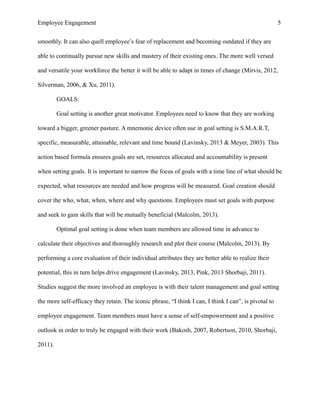 Employee Engagement 5
smoothly. It can also quell employee’s fear of replacement and becoming outdated if they are
able to continually pursue new skills and mastery of their existing ones. The more well versed
and versatile your workforce the better it will be able to adapt in times of change (Mirvis, 2012,
Silverman, 2006, & Xu, 2011).
GOALS:
Goal setting is another great motivator. Employees need to know that they are working
toward a bigger, greener pasture. A mnemonic device often use in goal setting is S.M.A.R.T,
specific, measurable, attainable, relevant and time bound (Lavinsky, 2013 & Meyer, 2003). This
action based formula ensures goals are set, resources allocated and accountability is present
when setting goals. It is important to narrow the focus of goals with a time line of what should be
expected, what resources are needed and how progress will be measured. Goal creation should
cover the who, what, when, where and why questions. Employees must set goals with purpose
and seek to gain skills that will be mutually beneficial (Malcolm, 2013).
Optimal goal setting is done when team members are allowed time in advance to
calculate their objectives and thoroughly research and plot their course (Malcolm, 2013). By
performing a core evaluation of their individual attributes they are better able to realize their
potential, this in turn helps drive engagement (Lavinsky, 2013, Pink, 2013 Shorbaji, 2011).
Studies suggest the more involved an employee is with their talent management and goal setting
the more self-efficacy they retain. The iconic phrase, “I think I can, I think I can”, is pivotal to
employee engagement. Team members must have a sense of self-empowerment and a positive
outlook in order to truly be engaged with their work (Bakosh, 2007, Robertson, 2010, Shorbaji,
2011).
 