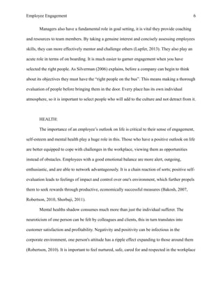 Employee Engagement 6
Managers also have a fundamental role in goal setting, it is vital they provide coaching
and resources to team members. By taking a genuine interest and concisely assessing employees
skills, they can more effectively mentor and challenge others (Lupfer, 2013). They also play an
acute role in terms of on boarding. It is much easier to garner engagement when you have
selected the right people. As Silverman (2006) explains, before a company can begin to think
about its objectives they must have the “right people on the bus”. This means making a thorough
evaluation of people before bringing them in the door. Every place has its own individual
atmosphere, so it is important to select people who will add to the culture and not detract from it.
HEALTH:
The importance of an employee’s outlook on life is critical to their sense of engagement,
self-esteem and mental health play a huge role in this. Those who have a positive outlook on life
are better equipped to cope with challenges in the workplace, viewing them as opportunities
instead of obstacles. Employees with a good emotional balance are more alert, outgoing,
enthusiastic, and are able to network advantageously. It is a chain reaction of sorts; positive self-
evaluation leads to feelings of impact and control over one's environment, which further propels
them to seek rewards through productive, economically successful measures (Bakosh, 2007,
Robertson, 2010, Shorbaji, 2011).
Mental healths shadow consumes much more than just the individual sufferer. The
neuroticism of one person can be felt by colleagues and clients, this in turn translates into
customer satisfaction and profitability. Negativity and positivity can be infectious in the
corporate environment, one person's attitude has a ripple effect expanding to those around them
(Robertson, 2010). It is important to feel nurtured, safe, cared for and respected in the workplace
 