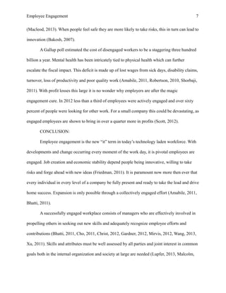 Employee Engagement 7
(Macleod, 2013). When people feel safe they are more likely to take risks, this in turn can lead to
innovation (Bakosh, 2007).
A Gallup poll estimated the cost of disengaged workers to be a staggering three hundred
billion a year. Mental health has been intricately tied to physical health which can further
escalate the fiscal impact. This deficit is made up of lost wages from sick days, disability claims,
turnover, loss of productivity and poor quality work (Amabile, 2011, Robertson, 2010, Shorbaji,
2011). With profit losses this large it is no wonder why employers are after the magic
engagement cure. In 2012 less than a third of employees were actively engaged and over sixty
percent of people were looking for other work. For a small company this could be devastating, as
engaged employees are shown to bring in over a quarter more in profits (Scott, 2012).
CONCLUSION:
Employee engagement is the new “it” term in today’s technology laden workforce. With
developments and change occurring every moment of the work day, it is pivotal employees are
engaged. Job creation and economic stability depend people being innovative, willing to take
risks and forge ahead with new ideas (Friedman, 2011). It is paramount now more then ever that
every individual in every level of a company be fully present and ready to take the lead and drive
home success. Expansion is only possible through a collectively engaged effort (Amabile, 2011,
Bhatti, 2011).
A successfully engaged workplace consists of managers who are effectively involved in
propelling others in seeking out new skills and adequately recognize employee efforts and
contributions (Bhatti, 2011, Cho, 2011, Christ, 2012, Gardner, 2012, Mirvis, 2012, Wang, 2013,
Xu, 2011). Skills and attributes must be well assessed by all parties and joint interest in common
goals both in the internal organization and society at large are needed (Lupfer, 2013, Malcolm,
 