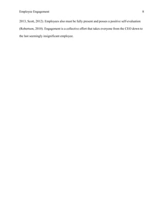Employee Engagement 8
2013, Scott, 2012). Employees also must be fully present and posses a positive self-evaluation
(Robertson, 2010). Engagement is a collective effort that takes everyone from the CEO down to
the last seemingly insignificant employee.
 