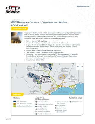 dcpmidstream.com
April, 2014
Texas Express Pipeline provides reliable takeaway capacity for natural gas liquids (NGL) production
from the Rockies, Permian Basin and Midcontinent, which is being delivered into Texas Express
through Enterprise’s Mid-America Pipeline System. NGL volumes from the DJ Basin are being
transported to the Texas Express Mainline by the Front Range Pipeline.
•	 Business Segment: NGL Logistics
•	 Location: From Skellytown and Carson County, Texas to Mont Belvieu, Texas
•	 Scope: A 20-inch diameter, 580-mile NGL pipeline extending from Skellytown to Enterprise’s
NGL fractionation and storage complex at Mont Belvieu, Texas, and providing access to
third-party facilities
•	 Capacity: Initial capacity of 280,000 barrels per day (Bbls/d)
•	 Type of project: Organic / Acquired 10 percent interest April 2012
•	 Ownership: A joint venture owned 10 percent by DCP Midstream Partners, 35 percent by
Enbridge Energy Partners, 20 percent by Anadarko Petroleum Corp., and 35 percent by
Enterprise Products Partners (operator)
•	 In-service date: October 2013
DCP Midstream Partners – Texas Express Pipeline
(Joint Venture)
DESCRIPTION
Marysville
Wattenberg
Pipeline
Front
Range
Pipeline
Southern
Hills
Pipeline
Black
Lake
Pipeline
Sand Hills
Pipeline
Texas
Express
Pipeline
Conway Hub
Skellytown
Mont Belvieu
MAP KEY
DCP Midstream
DCP Midstream Partners
Joint venture with others
Natural Gas Plant
(vary by color indicating owner)
Owners Asset Types  Gathering Areas
Fractionator and/or Plant
Storage Facility
Treater Facility
NGL Pipeline
Pipeline Under
Construction
Intrastate Natural
Gas Pipeline
DCP Midstream
Delivery Point
Natural Gas Pipeline
Plant Under Construction
N
S
W E
 