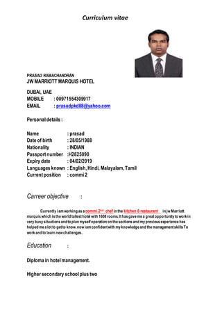 Curriculum vitae
PRASAD RAMACHANDRAN
JW MARRIOTT MARQUIS HOTEL
DUBAI, UAE
MOBILE : 00971554309917
EMAIL : prasadpkd88@yahoo.com
Personaldetails :
Name : prasad
Date of birth : 28/05/1988
Nationality : INDIAN
Passportnumber :H2625090
Expiry date : 04/02/2019
Languages known : English,Hindi, Malayalam,Tamil
Currentposition : commi2
Carreer objective :
Currentlyi amworking asa commi 2nd chef in the kitchen 6 restaurant in jw Marriott
marquiswhich istheworld tallesthotel with 1608rooms.Ithasgavemea greatopportunityto workin
verybusysituationsandto plan myselfoperation on thesectionsand mypreviousexperiencehas
helped mealotto getto know.now iamconfidentwith myknowledgeand themanagementskillsTo
workand to learn newchallenges.
Education :
Diploma in hotelmanagement.
Higher secondary schoolplus two
 