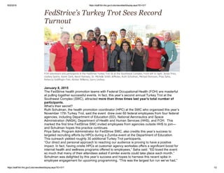 9/22/2016 https://staff.foh.hhs.gov/Lists/newsfeed/display.aspx?ID=517
https://staff.foh.hhs.gov/Lists/newsfeed/display.aspx?ID=517 1/2
 
FedStrive’s Turkey Trot Sees Record
Turnout 
FOH volunteers and participants in the FedStrive Turkey Trot 5k at the Southwest Complex. From left to right: Janae Price,
Lindsey Sastre, Kyree Clark, Aaron Ramsey, Dr. Michelle Smith­Jefferies, Ruth Schulman, Michael Donovan, Priya Saha,
Rebecca Goldfinger­Fein, Kimber Williams, Garry Lindsay.
 
January 8, 2015
The FedStrive health promotion teams with Federal Occupational Health (FOH) are masterful
at pulling together successful events. In fact, this year’s second annual Turkey Trot at the
Southwest Complex (SWC), attracted more than three times last year’s total number of
participants.
What’s their secret?
Ruth Schulman, the health promotion coordinator (HPC) at the SWC who organized this year’s
November 17th Turkey Trot, said the event  drew over 60 federal employees from four federal
agencies, including Department of Education (ED), National Aeronautics and Space
Administration (NASA), Department of Health and Human Services (HHS), and FOH.  This
marked the first time FedStrive SWC invited employees from agencies outside HHS to join—
and Schulman hopes this practice continues.
Priya Saha, Program Administrator for FedStrive SWC, also credits this year’s success to
targeted recruiting efforts by HPCs during a Zumba event at the Department of Education.
This outreach yielded roughly 30 additional Turkey Trot participants.
“Our direct and personal approach to reaching our audience is proving to have a positive
impact. In fact, having onsite HPCs at customer agency worksites offers a significant boost for
internal health and wellness programs offered to employees,” Saha said. “ED loved the event
so much that many of their attendees asked if similar events could take place each month.”
Schulman was delighted by this year’s success and hopes to harness this recent spike in
employee engagement for upcoming programming. “This was the largest fun run we’ve had,”
 
 