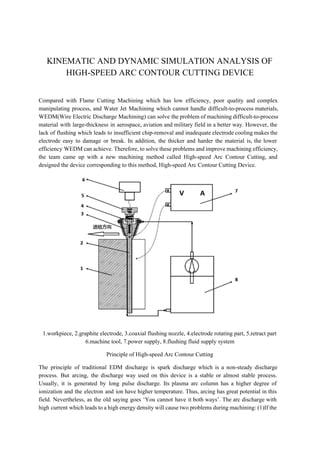  
KINEMATIC AND DYNAMIC SIMULATION ANALYSIS OF 
HIGH­SPEED ARC CONTOUR CUTTING DEVICE  
 
Compared with Flame Cutting Machining which has low efficiency, poor quality and complex                         
manipulating process, and Water Jet Machining which cannot handle difficult­to­process materials,                     
WEDM(Wire Electric Discharge Machining) can solve the problem of machining difficult­to­process                     
material with large­thickness in aerospace, aviation and military field in a better way. However, the                             
lack of flushing which leads to insufficient chip­removal and inadequate electrode cooling makes the                           
electrode easy to damage or break. In addition, the thicker and harder the material is, the lower                                 
efficiency WEDM can achieve. Therefore, to solve these problems and improve machining efficiency,                         
the team came up with a new machining method called High­speed Arc Contour Cutting, and                             
designed the device corresponding to this method, High­speed Arc Contour Cutting Device.  
 
1.workpiece, 2.graphite electrode, 3.coaxial flushing nozzle, 4.electrode rotating part, 5.retract part 
6.machine tool, 7.power supply, 8.flushing fluid supply system 
Principle of High­speed Arc Contour Cutting 
The principle of traditional EDM discharge is spark discharge which is a non­steady discharge                           
process. But arcing, the discharge way used on this device is a stable or almost stable process.                                 
Usually, it is generated by long pulse discharge. Its plasma arc column has a higher degree of                                 
ionization and the electron and ion have higher temperature. Thus, arcing has great potential in this                               
field. Nevertheless, as the old saying goes ‘You cannot have it both ways’. The arc discharge with                                 
high current which leads to a high energy density will cause two problems during machining: (1)If the                                 
 