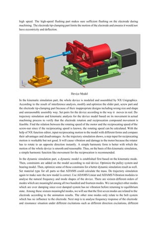 high speed. The high­speed flushing part makes sure sufficient flushing on the electrode during                           
machining. The electrode tip­clamping part limits the motion of the electrode and ensures it would not                               
have eccentricity and deflection.  
 
Device Model 
In the kinematic simulation part, the whole device is modeled and assembled by NX Unigraphics.                             
According to the result of interference analysis, modify and optimize the slider part, screw part and                               
the electrode tip­clamping part because of their inappropriate designs including wrong size and shape                           
and unreasonable assembly way. Set pairs for the device according to the way it moves in real. Do                                   
trajectory simulation and kinematic analysis for the device model based on its movement in actual                             
machining process to verify that the electrode rotation and reciprocation compound movement is                         
feasible. Find the relation between the rotating speed of the motor and the reciprocating speed of the                                 
screw­nut since if the reciprocating speed is known, the rotating speed can be calculated. With the                               
help of NX function editor, input reciprocating motion to the model with different forms and compare                               
their advantages and disadvantages. As the trajectory simulation shows, a step input for reciprocating                           
motion is workable but not good. It will cause vibration and damage to the motor because the rotator                                   
has to rotate to an opposite direction instantly. A simple harmonic form is better with which the                                 
motion of the whole device is smooth and reasonable. Thus, on the basis of this kinematic simulation,                                 
a simple harmonic function like movement for the reciprocation is recommended.  
In the dynamic simulation part, a dynamic model is established first based on the kinematic mode.                               
Then, constraints are added on the model according to real device. Optimize the pulley system and                               
bearing model. Then, optimize some of those constrains for a better dynamic simulation result as well.                               
Set material type for all parts so that ADAMS could calculate the mass. Do trajectory simulation                               
again to make sure the new model is correct. Use ADAMS/Linear and ADAMS/Vibration modules to                             
analyse the natural frequency and mode shapes of the device. There are sixteen different orders of                               
modes which are meaningful among all two hundred and fourteen modes. We can neglect other modes                               
which are over damping since over damped system has no vibration before returning to equilibrium                             
state. Among these sixteen meaningful modes, we will see that the first seven modes are related to the                                   
electrode according to the animation results. The other nine modes only relate to the belt system                               
which has no influence to the electrode. Next step is to analyse frequency response of the electrode                                 
and resonance situation under different excitations such as different direction excitations, different                       
 