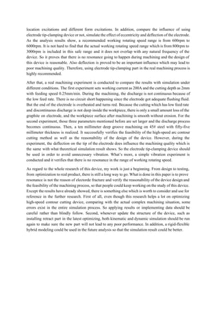 location excitations and different form excitations. In addition, compare the influence of using                         
electrode tip­clamping device or not, simulate the effect of eccentricity and deflection of the electrode.                             
As the analysis results show, a recommended working rotating speed range is from 600rpm to                             
6000rpm. It is not hard to find that the actual working rotating speed range which is from 800rpm to                                     
3000rpm is included in this safe range and it does not overlap with any natural frequency of the                                   
device. So it proves that there is no resonance going to happen during machining and the design of                                   
this device is reasonable. Also deflection is proved to be an important influence which may lead to                                 
poor machining quality. Therefore, using electrode tip­clamping part in the real machining process is                           
highly recommended.  
After that, a real machining experiment is conducted to compare the results with simulation under                             
different conditions. The first experiment sets working current as 200A and the cutting depth as 2mm                               
with feeding speed 0.25mm/min. During the machining, the discharge is not continuous because of                           
the low feed rate. There is no circuit short happening since the electrode got adequate flushing fluid.                                 
But the end of the electrode is overheated and turns red. Because the cutting which has low feed rate                                     
and discontinuous discharge is not deep inside the workpiece, there is only a small amount loss of the                                   
graphite on electrode, and the workpiece surface after machining is smooth without erosion. For the                             
second experiment, those three parameters mentioned before are set larger and the discharge process                           
becomes continuous. Then, a ten millimeter deep groove machining on 45# steel with fifty­five                           
millimeter thickness is realized. It successfully verifies the feasibility of the high­speed arc contour                           
cutting method as well as the reasonability of the design of the device. However, during the                               
experiment, the deflection on the tip of the electrode does influence the machining quality which is                               
the same with what theoretical simulation result shows. So the electrode tip­clamping device should                           
be used in order to avoid unnecessary vibration. What’s more, a simple vibration experiment is                             
conducted and it verifies that there is no resonance in the range of working rotating speed.  
As regard to the whole research of this device, my work is just a beginning. From design to testing,                                     
from optimization to real product, there is still a long way to go. What is done in this paper is to prove                                           
resonance is not the reason of electorde fracture and verify the reasonability of the device design and                                 
the feasibility of the machining process, so that people could keep working on the study of this device.                                   
Except the results have already showed, there is something else which is worth to consider and use for                                   
reference in the further research. First of all, even though this research helps a lot on optimizing                                 
high­speed contour cutting device, comparing with the actual complex machining situation, some                       
errors exist in the entire simulation process. So applying results or implementing data should be                             
careful rather than blindly follow. Second, whenever update the structure of the device, such as                             
installing retract part in the latest optimizing, both kinematic and dynamic simulation should be run                             
again to make sure the new part will not lead to any poor performance. In addition, a rigid­flexible                                   
hybrid modeling could be used in the future analysis so that the simulation result could be better.  
 
 