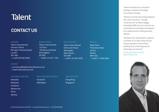 CONTACT US
LONDON BIRMINGHAM MANCHESTER BRISTOL
Talent International
Vintner’s Place
68 Upper Thames Street
London
EC4 3BJ
t +44(0) 203 002 5500
Talent International
1st Floor
138 Edmund Street
Birmingham
B3 2ES
t +44(0) 121 647 1100
Talent International
Centurion House
Deansgate
Manchester
M3 3WR
t +44(0) 161 667 6750
West Point
78 Queens Road
Clifton
Bristol
BS8 1QU
t +44(0) 117 985 6908
ONLINE
e contactus@talentinternational.co.uk
w talentinternational.com
AUSTRALIA OFFICES
Adelaide
Brisbane
Canberra
Melbourne
Perth
Sydney
NEW ZEALAND OFFICES
Auckland
Wellington
ASIA OFFICES
Hong Kong
Singapore
“Talent International is a forward
thinking, innovative technology
recruitment company.
“We don’t just talk about being different
from other recruiters - through
initiatives such as Talent Engage,
Unleashed, RISE and not to mention our
commitment to providing a transparent
and reliable service, Talent genuinely
delivers.
“Whatever your requirements, speak to
a member of our team today and join
the growing band of businesses
profiting from a fresh approach to
technology recruitment.”
Jonathan Butterfield, UK CEO
Talent International
© Talent International Limited 2015 www.talentinternational.com +44 (0) 203 002 5500
 