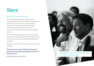 Welcome to Talent International
Talent International (Talent) is a progressive and
innovative global IT Recruitment and Technology Services
specialist. For over 20 years we’ve been supplying
thousands of contract and permanent technology
professionals across all aspects of the IT, Telco,
Government, Utilities, Resources, Education and Digital
sectors.
With offices throughout the UK, Australia, New Zealand
and Asia our revenue exceeds £200 million per annum and
we are continuing to experience outstanding growth and
recognition.
Recognition which has led to us gaining some well-known
advocates...
Talent MD Richard Earl, with Sir Richard Branson
at the Talent Unleashed Awards
“Richard Earl and his team at Talent International are
constantly innovating and creating opportunity within the
Technology sector”
Sir Richard Branson, October 2014
 
