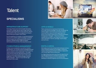APPS & MOBILE
Talent understands the importance of maintaining
up-to-date industry knowledge in this fast-moving field.We
actively engage in online forums and industry events to
ensure we’re up to date with what’s happening on the
ground.From Analyst Programmers to Database Developers
and Application Packagers – Talent has candidates
available that are skilled in Java,ObjectiveC,and Cocoa,as
well as specialists in Xamarin,phonegap,reactive design
and much more.
DIGITAL& MEDIA
We’re highly tuned to the evolving media landscape;we have a
robust candidate database and we engage in market and
industry networking and activities to maintain a high profile
with the best Digital Media professionals.
Our Digital Media Specialists place Executive Appointments
from Managing Directors to Architects to Chief Technology
Officers,Technical Appointments from Mobile & Web
Developers to Software Engineers and Front End Developers.
Technology Infrastructure,like the broader tech sector,
continues to undergo huge and rapid change.Talent has
identified a growing demand for these roles from network
administration to data centre management and beyond.
Need Infrastructure Support?Talk to Talent.
From the expertise of our people,our exacting standards of
service,and our esoteric market knowledge,our talented
team can support your staffing requirements.Network
Engineers,Helpdesk Support,DBA’s and System
Administrators are just a few of the areas that we cover.
INFRASTRUCTURE SUPPORT
ITEXECUTIVES & MANAGEMENT
At Talent we are consistently in tune with our industry
specialisations. Our intimate market knowledge guarantees
that we understand what’s happening across the economy,
market conditions,and business factors – this insight
means we know where the right Executives are for your
business,and are partnering with them on their career
progression.From CIOs to General Mangers to Service
Delivery Managers – Talent is in touch with the right
executives for your needs.
SPECIALISMS
 