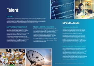 PMO & PROJECTMANAGEMENT
With a heightening shift in the nature and construct of
the organisational workforce;flexibility,temporary
staffing,contractors and project teams are becoming a
mainstream solution to staffing. Often,this is the
difference you need to remain agile and get to market
first. Our Project Management team has the market
expertise to match the right talent with your immediate
business needs.From Project Directors,Managers,
Administrators and Coordinators.
SOFTWARE DEVELOPMENT
The field of Software Development is incredibly
exciting as its impact is felt by all of us in so many
areas of our lives.It’s an industry where‘talk’
doesn’t wash,so in hiring,deep industry knowledge
coupled with technical know-how is a must.
If you’re looking for a skilled candidate that can
combine strategic insights,with creativity and take
this through the line to the digital environment with
Analyst Programmers,Software Engineers,or
Applications Support Staff then give us a call.
The telco sector faces ongoing talent challenges:the
cost of labour;skills shortages;low-level sector appeal;
and regulatory changes mean finding and keeping
talent can be complex. But that’s where we can help.
Our practice draws on market expertise,providing
clients with a results-oriented approach. Our team
cultivate ongoing relationships with telco talent.
From VOIP/ PABX Engineer to Telco Technician / Rigger
to PABX specialist and Telco Project Manager – Talent
has the telco talent you need.
TELCO & COMMUNICATIONS TECHNOLOGYSALES
We know that you need sales professionals that can
commence their employment with the right balance
of energy and ability. People who can consistently
meet and exceed sales targets from day one.
Our approach relies on psychometric and technical
assessment techniques which recognise the traits
and performance standards of high performing sales
people.From Business Development Managers,to
Account Managers,to Sales Support – Talent has the
right candidates for your technology staffing needs.
SPECIALISMS
TESTING
Testing is an area of the business where mistakes can be most costly,therefore character
and personality have a big part to play in finding the perfect candidate. Those with great
attention to detail and repetitive persistence combined with outstanding analytical skills
often make great Testers.So,for Testers that you can trust,give us a call.
© Talent International Limited 2015 www.talentinternational.com +44 (0) 203 002 5500
 
