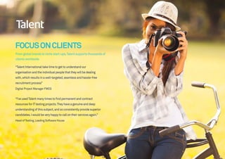 FOCUSONCLIENTS
Fromglobalbrandstonichestart-ups,Talentsupportsthousandsof
clientsworldwide.
“Talent International take time to get to understand our
organisation and the individual people that they will be dealing
with,which results in a well-targeted,seamless and hassle-free
recruitment process”
Digital Project Manager FMCG
“I’ve usedTalent many times to find permanent and contract
resources for ITtesting projects.They have a genuine and deep
understanding of this subject,and so consistently provide superior
candidates.I would be very happy to call on their services again.”
Head of Testing,Leading Software House
 