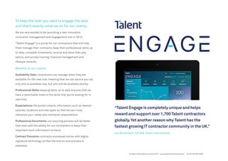 To keep the best you need to engage the best
and that’s exactly what we do for our clients.
We are very excited to be launching a new innovative
contractor management and engagement tool in 2015.
“Talent Engage” is a portal for our contractors that will help
them manage their contracts, keep their professional skills up
to date, complete timesheets, receive and store their pay
advice, and access training, financial management and
lifestyle rewards.
Benefits to our clients
Availability Date: contractors can manage when they are
available for the next role; meaning that we can source you not
only who is available now, but who will be available shortly.
Professional Skills:keeping skills up to date ensures that we
have a searchable index of the skills that you’re looking for in
real time.
Expectations:the portal collects information such as desired
salaries, locations and role types so that we can cross
reference your needs and contractor expectations.
Professional Documents: our sourcing process will be faster
than ever with the ability for our contractors to keep their
important work information on hand.
Contract Provision:contracts processed online with digital
signature technology so that the end-to-end process is
seamless.
“Talent Engage is completely unique and helps
reward and support over 1,700 Talent contractors
globally.Yet another reason why Talent has the
fastest growing IT contractor community in the UK.”
Jon Butterfield, UK CEO, Talent International
© Talent International Limited 2015 www.talentinternational.com +44 (0) 203 002 5500
 
