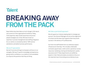 BREAKING AWAY
FROMTHEPACK
Never before has there been so much change in the nature
and construct of the organisational workforce. Today,
niche expertise, deep market awareness and proven
people strategies are critical. We have honed our
expertise in process management and staffing integration
for our clients, to consistently deliver 100% service
satisfaction and better business performance.
We are IT specialists
We don’t try to be all things to all people, we focus on our
strengths. We have IT specific knowledge and experience;
giving client’s confidence in our ability to find candidates
as unique as the positions that they are filling.
We take a partnered approach
We will appoint an industry leading team to manage your
account. Your Account Manager will act as the single point
of contact and the team that supports them has proven
success in the delivery of IT professionals.
Our front-line staff benefit from our extensive support
infrastructure internally. This includes a dedicated
contractor payroll team, credit control, operations, human
resources, marketing, training and development, quality
assurance and IT. These departments are staffed by
experts in their field and enable consultants to focus on
the important task of providing service delivery to you.
© Talent International Limited 2015 www.talentinternational.com +44 (0) 203 002 5500
 