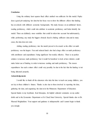 10
Conclusion
Using the ordinary least squares fixed effect method was sufficient for this model. Papke
does a good job analyzing her data but her focus was to show the different effects that funding
has on schools with different economic backgrounds. My study focuses on an additional factor,
reading proficiency, which could also attribute to academic proficiency and better identify the
model. There are definitely more variables that could be taken into account but unfortunately,
while performing any study the biggest obstacle faced is finding sufficient data and in many
cases, the data does not exist.
Adding reading proficiency into the model proved to be crucial as the effect on math
proficiency was the largest. Free and reduced lunch also had a large effect on math proficiency
with enrollment and expenditures being significant but weakly effective. There is no perfect
solution to increase math proficiency but it would be beneficial to look at how districts could
make better use of funding in order to increase reading and math proficiency. The reason
expenditures has such a minor effect could very possibly be due to the fact that the funding is not
being allocated properly.
Acknowledgements
I would like to thank all the educators who take the time to teach our young children, you
are key to these children’s futures. Thanks is also due to those involved in reporting the data,
gathering the data, and organizing the data to/at the Minnesota Department of Education.
Special thanks to my boyfriend, Kurt Kleespies, for helpful editorial comments on my earlier
drafts and to the Economics Department at St. Cloud State University. Special thanks also to Dr.
Masoud Moghaddam. Your support and guidance is indispensable and I cannot begin to thank
you enough.
 