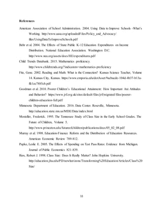 11
References
American Association of School Administration. 2004. Using Data to Improve Schools -What’s
Working. http://www.aasa.org/uploadedFiles/Policy_and_Advocacy/
files/UsingDataToImproveSchools.pdf
Behr et al. 2004. The Effects of State Public K-12 Education Expenditures on Income
Distribution. National Education Association. Washington D.C.
http://www.nea.org/assets/docs/HE/expenditures.pdf
Child Trends Databank. 2015. Mathematics proficiency.
http://www.childtrends.org/?indicators=mathematics-proficiency
Fite, Gene. 2002. Reading and Math: What is the Connection? Kansas Science Teacher, Volume
14. Kansas City, Kansas. https://www.emporia.edu/dotAsset/9acbacde-104d-4b37-b13a-
ffc1ec7885cb.pdf
Goodman et al. 2010. Poorer Children’s Educational Attainment: How Important Are Attitudes
and Behavior? https://www.jrf.org.uk/sites/default/files/jrf/migrated/files/poorer-
children-education-full.pdf
Minnesota Department of Education. 2016. Data Center. Roseville, Minnesota.
http://education.state.mn.us/MDE/Data/index.html
Mosteller, Frederick. 1995. The Tennessee Study of Class Size in the Early School Grades. The
Future of Children, Volume 5.
http://www.princeton.edu/futureofchildren/publications/docs/05_02_08.pdf
Murray et al. 1998. Education-Finance Reform and the Distribution of Education Resources.
American Economic Review 789-812.
Papke, Leslie E. 2005. The Effects of Spending on Test Pass Rates: Evidence from Michigan.
Journal of Public Economics 821-839.
Rios, Robert J. 1998. Class Size: Does It Really Matter? John Hopkins University.
http://education.jhu.edu/PD/newhorizons/Transforming%20Education/Articles/Class%20
Size/
 