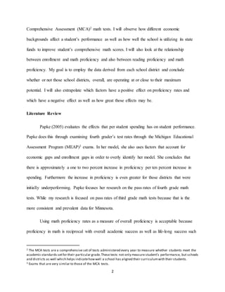 2
Comprehensive Assessment (MCA)2 math tests. I will observe how different economic
backgrounds affect a student’s performance as well as how well the school is utilizing its state
funds to improve student’s comprehensive math scores. I will also look at the relationship
between enrollment and math proficiency and also between reading proficiency and math
proficiency. My goal is to employ the data derived from each school district and conclude
whether or not those school districts, overall, are operating at or close to their maximum
potential. I will also extrapolate which factors have a positive effect on proficiency rates and
which have a negative effect as well as how great those effects may be.
Literature Review
Papke (2005) evaluates the effects that per student spending has on student performance.
Papke does this through examining fourth grader’s test rates through the Michigan Educational
Assessment Program (MEAP)3 exams. In her model, she also uses factors that account for
economic gaps and enrollment gaps in order to overly identify her model. She concludes that
there is approximately a one to two percent increase in proficiency per ten percent increase in
spending. Furthermore the increase in proficiency is even greater for those districts that were
initially underperforming. Papke focuses her research on the pass rates of fourth grade math
tests. While my research is focused on pass rates of third grade math tests because that is the
more consistent and prevalent data for Minnesota.
Using math proficiency rates as a measure of overall proficiency is acceptable because
proficiency in math is reciprocal with overall academic success as well as life-long success such
2 The MCA tests are a comprehensive set of tests administered every year to measure whether students meet the
academic standards setfor their particular grade.These tests not only measure student’s performance, but schools
and districts as well which helps indicatehowwell a school has aligned their curriculumwith their students.
3 Exams that are very similar to those of the MCA tests.
 