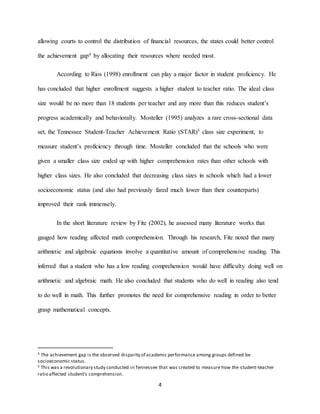 4
allowing courts to control the distribution of financial resources, the states could better control
the achievement gap4 by allocating their resources where needed most.
According to Rios (1998) enrollment can play a major factor in student proficiency. He
has concluded that higher enrollment suggests a higher student to teacher ratio. The ideal class
size would be no more than 18 students per teacher and any more than this reduces student’s
progress academically and behaviorally. Mosteller (1995) analyzes a rare cross-sectional data
set, the Tennessee Student-Teacher Achievement Ratio (STAR)5 class size experiment, to
measure student’s proficiency through time. Mosteller concluded that the schools who were
given a smaller class size ended up with higher comprehension rates than other schools with
higher class sizes. He also concluded that decreasing class sizes in schools which had a lower
socioeconomic status (and also had previously fared much lower than their counterparts)
improved their rank immensely.
In the short literature review by Fite (2002), he assessed many literature works that
gauged how reading affected math comprehension. Through his research, Fite noted that many
arithmetic and algebraic equations involve a quantitative amount of comprehensive reading. This
inferred that a student who has a low reading comprehension would have difficulty doing well on
arithmetic and algebraic math. He also concluded that students who do well in reading also tend
to do well in math. This further promotes the need for comprehensive reading in order to better
grasp mathematical concepts.
4 The achievement gap is the observed disparity of academic performance among groups defined be
socioeconomic status.
5 This was a revolutionary study conducted in Tennessee that was created to measure how the student-teacher
ratio affected student’s comprehension.
 