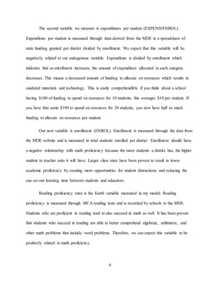 6
The second variable we measure is expenditures per student (EXPEND/ENROL).
Expenditure per student is measured through data derived from the MDE in a spreadsheet of
state funding granted per district divided by enrollment. We expect that this variable will be
negatively related to our endogenous variable. Expenditure is divided by enrollment which
indicates that as enrollment increases, the amount of expenditure allocated to each category
decreases. This means a decreased amount of funding to allocate on resources which results in
outdated materials and technology. This is easily comprehendible if you think about a school
having $100 of funding to spend on resources for 10 students, this averages $10 per student. If
you have that same $100 to spend on resources for 20 students, you now have half as much
funding to allocate on resources per student.
Our next variable is enrollment (ENROL). Enrollment is measured through the data from
the MDE website and is measured in total students enrolled per district. Enrollment should have
a negative relationship with math proficiency because the more students a district has, the higher
student to teacher ratio it will have. Larger class sizes have been proven to result in lower
academic proficiency by creating more opportunities for student distractions and reducing the
one on one learning time between students and educators.
Reading proficiency rates is the fourth variable measured in my model. Reading
proficiency is measured through MCA reading tests and is recorded by schools to the MDE.
Students who are proficient in reading tend to also succeed in math as well. It has been proven
that students who succeed in reading are able to better comprehend algebraic, arithmetic, and
other math problems that include word problems. Therefore, we can expect this variable to be
positively related to math proficiency.
 