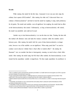 7
Results
While running this model for the first time, I measured it over one year only using the
ordinary least squares (OLS) method7. After running the white test8, I discovered there was
evidence of heteroscedasticity9 and tried to treat the model by weighing it using math proficiency
for all grades. The model and variables were all significant but weighing the model had no effect
on the heteroscedasticity that existed. Unfortunately, as long as heteroscedasticity still existed,
the model was unreliable and could not be used.
Another way to treat heteroscedasticity is to run the data over time. Treating the data with
this method will eliminate noise and make the variance consistent within the variables and in
between years. After running the model with five years of data, heteroscedasticity no longer
exists, however two of the variables are not significant. When using panel data10 we need to
conduct a test to discover whether there is fixed effect or random effect11. By running the
Hausman12 test, we conclude that there is heterogeneity meaning we need to have a fixed effect
model. After running the model using the OLS fixed effect method, the heteroscedasticity is now
treated but the expenditure variable is insignificant. We then weigh expenditure by enrollment in
7 OLS is a method used to estimate the unknown parameters in a model whileminimizingthe sum of the squared
residualsbetween the observed responses.
8 A test proposed by Halbert White in 1980 that tests for constantvarianceusingthe auxiliary model. If the
coefficients in the auxiliary model areinsignificant,than the model is heteroscedastic.
9 Heteroscedasticity exists when the varianceof the errors is not constant; i.e. either increasingor decreasingover
time.
10 Panel data, also known as cross-sectional time-series data,entails a datasetin which the behavior of the
variablesareobserved across time.
11 Fixed effect allows oneintersect for each cross sectional units through the use of dummies. Random effect
allows for only one intersect that is typically themean of the datasets or at leastcloseto it.
12 A test used to differentiate between fixed and random effects models in panel data.
 