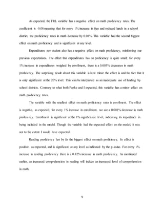 9
As expected, the FRL variable has a negative effect on math proficiency rates. The
coefficient is -0.08 meaning that for every 1% increase in free and reduced lunch in a school
district, the proficiency rates in math decrease by 0.08%. This variable had the second biggest
effect on math proficiency and is significant at any level.
Expenditures per student also has a negative effect on math proficiency, reinforcing our
previous expectations. The effect that expenditures has on proficiency is quite small; for every
1% increase in expenditures weighed by enrollment, there is a 0.003% decreases in math
proficiency. The surprising result about this variable is how minor the effect is and the fact that it
is only significant at the 20% level. This can be interpreted as an inadequate use of funding by
school districts. Contrary to what both Papke and I expected, this variable has a minor effect on
math proficiency rates.
The variable with the smallest effect on math proficiency rates is enrollment. The effect
is negative, as expected; for every 1% increase in enrollment, we see a 0.001% decrease in math
proficiency. Enrollment is significant at the 1% significance level, indicating its importance in
being included in the model. Though the variable had the expected effect on the model, it was
not to the extent I would have expected.
Reading proficiency has by far the biggest effect on math proficiency. Its effect is
positive, as expected, and is significant at any level as indicated by the p-value. For every 1%
increase in reading proficiency there is a 0.82% increase in math proficiency. As mentioned
earlier, an increased comprehension in reading will induce an increased level of comprehension
in math.
 