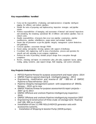 Key responsibilities handled 
 Carry out the responsibility of planning and implementation of pipeline intelligent 
pigging for offshore and onshore pipelines. 
 Handle the tasks of preparing and implementing inspection strategies and pipeline 
repairs. 
 Perform responsibilities of managing and assessment of internal and external inspections 
and calculating the remaining operational life of offshore and onshore pipelines base on 
related codes. 
 Handle responsibilities of projects that cover new pipeline construction, pipeline 
modifications, pipeline rehabilitation, pump station and terminal facilities. 
 Ensure that all parameters as per the pipeline integrity management system limitations 
and guidelines. 
 Carryout pipelines assessment through PIMS. 
 Ensure piping and pipeline drawing updates with support of draftsman. 
 Coordinate with engineering staff in areas of production, process and operation for 
smooth and safe operating as per company regulations. 
 Perform the tasks of providing detailed project design from conception through 
completion 
 Review, checking and inputs on construction plan, plot plan, equipment layout, piping 
routing, piping isometric, pipe support design, field mapping, and system schematics 
Key Projects Undertaken 
 PETCO Pipeline fitness for purpose assessment and repair plans -2014 
 GNPOC Pipeline special cleaning & intelligent pigging – 2013 
 Engineering , modification and reverse of 28” - 800 km of GNPOC 
Pipeline to feed refineries- 2012 
 Pipeline integrity management system with cooperation of DNVGL 
Norway - 2010 up to now 
 GNPOC Pipeline fitness for purpose assessment & repair projects - 
2007 up to 2013 
 GNPOC Offshore and onshore Pipeline intelligent pig inspection - 
2010. 
 GNPOC Offshore and onshore Pipeline intelligent pig inspection 2007 
 Engineering & Construction of three crude oil storage tank- floating 
roof (68, 000 cu.m each). 
 Installation of two 3.5 MW ROLLS-ROYCE generator sets with 
accessories systems. 
 Installation of Shipping & booster Pump (WEIR pumps). 
 