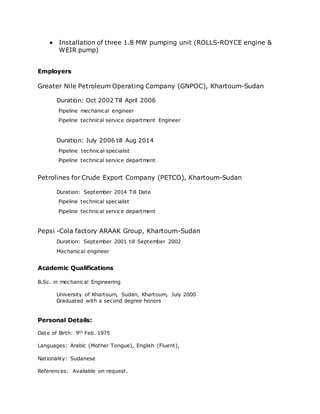  Installation of three 1.8 MW pumping unit (ROLLS-ROYCE engine & 
WEIR pump) 
Employers 
Greater Nile Petroleum Operating Company (GNPOC), Khartoum-Sudan 
Duration: Oct 2002 Till April 2006 
Pipeline mechanical engineer 
Pipeline technical service department Engineer 
Duration: July 2006 till Aug 2014 
Pipeline technical specialist 
Pipeline technical service department 
Petrolines for Crude Export Company (PETCO), Khartoum-Sudan 
Duration: September 2014 Till Date 
Pipeline technical specialist 
Pipeline technical service department 
Pepsi -Cola factory ARAAK Group, Khartoum-Sudan 
Duration: September 2001 till September 2002 
Mechanical engineer 
Academic Qualifications 
B.Sc. in mechanical Engineering 
University of Khartoum, Sudan, Khartoum, July 2000 
Graduated with a second degree honors 
Personal Details: 
Date of Birth: 9th Feb. 1975 
Languages: Arabic (Mother Tongue), English (Fluent), 
Nationality: Sudanese 
References: Available on request. 
