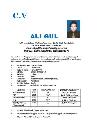 C.V
ALI GUL
Address: Mehran Medical Store near Wadhi Shah Kandhkot ,
Distt: Kashmore@Kandhkoot
Email:aligulkhanbahalkani@gmail.com
Cell No: 0300-3828033, 03337309274
To work in challenging environment and exposure the new work method logy, to
enhance my skills & capabilities by the working with highly reputable organization
like you and contribute in organizational goal in dynamic,
• Father’s Name: Shadi Khan
• Caste: Bahalkani
• Date of Birth: 24:11:1990
• NIC No: 43103-2358289-7
• Religion: Islam
• Gender: Male
• Domicile: Kashmore @ Kandhkot (Sindh)
• Nationality: Pakistani
• Marital Status: Single
• Languages: English, Urdu, Sindhi, Balochi.
DEGREE YEAR GRADE/DIVISION BOARD/UNIVERSITY
Matriculation 2006 “B” B.I.S.E Larkana
CIT 2007 “1st” Shah Latif Institute
Intermediate 2008 “C” B.I.S.E Sukkur
B.A 2012 “2nd” S.A.L.U Khairpur
BSC Agri Hon’s
(Agronomy)
2013 1st S.A.U. Tandojam
• Ms-Word Ms-Excel, Power point etc.
• 06 Months Field & Office Work at D.D Agri Exetn Office kashmore@k.kot
• 01 year Field Officer Syngenta Pesticide.
 