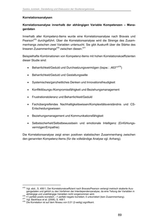 Saskia Juretzek, Darstellung und Diskussion der Studienergebnisse
89
Korrelationsanalysen
Korrelationsanalyse innerhalb der abhängigen Variable Kompetenzen – Mana-
gerdaten
Innerhalb aller Kompetenz-Items wurde eine Korrelationsanalyse nach Bravais und
Pearson475
durchgeführt. Über die Korrelationsanalyse wird die Strenge des Zusam-
menhangs zwischen zwei Variablen untersucht. Sie gibt Auskunft über die Stärke des
linearen Zusammenhangs476
zwischen diesen.477
Beispielhafte Kombinationen von Kompetenz-Items mit hohen Korrelationskoeffizienten
dieser Studie sind:
 Beharrlichkeit/Geduld und Durchsetzungsvermögen (bspw.: ,463**478
)
 Beharrlichkeit/Geduld und Gestaltungswille
 Systemisches/ganzheitliches Denken und Innovationsfreudigkeit
 Konfliktlösungs-/Kompromissfähigkeit und Beziehungsmanagement
 Frustrationstoleranz und Beharrlichkeit/Geduld
 Fachübergreifendes Nachhaltigkeitswissen/Komplexitätsverständnis und CS-
Entscheidungswissen
 Beziehungsmanagement und Kommunikationsfähigkeit
 Selbstsicherheit/Selbstbewusstsein und emotionale Intelligenz (Einfühlungs-
vermögen/Empathie)
Die Korrelationsanalyse zeigt einen positiven statistischen Zusammenhang zwischen
den genannten Kompetenz-Items (für die vollständige Analyse vgl. Anhang).
475
Vgl. ebd., S. 406 f.; Der Korrelationskoeffizient nach Bravais/Pearson verlangt metrisch skalierte Aus-
gangsdaten und gehört zu den Verfahren der Interdependenzanalyse, da eine Teilung der Variablen in
abhängige und unabhängige Variablen nicht vorgenommen wird.
476
+1 perfekt positiv korreliert, –1 perfekt negativ korreliert, 0 unkorreliert (kein Zusammenhang).
477
Vgl. Backhaus et al. (2008), S. 406 f.
478
Die Korrelation ist auf dem Niveau von 0,01 (2-seitig) signifikant.
 