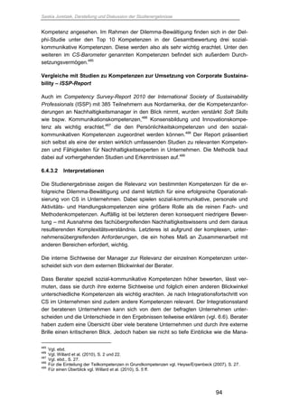 Saskia Juretzek, Darstellung und Diskussion der Studienergebnisse
94
Kompetenz angesehen. Im Rahmen der Dilemma-Bewältigung finden sich in der Del-
phi-Studie unter den Top 10 Kompetenzen in der Gesamtbewertung drei sozial-
kommunikative Kompetenzen. Diese werden also als sehr wichtig erachtet. Unter den
weiteren im CS-Barometer genannten Kompetenzen befindet sich außerdem Durch-
setzungsvermögen.485
Vergleiche mit Studien zu Kompetenzen zur Umsetzung von Corporate Sustaina-
bility – ISSP-Report
Auch im Competency Survey-Report 2010 der International Society of Sustainability
Professionals (ISSP) mit 385 Teilnehmern aus Nordamerika, der die Kompetenzanfor-
derungen an Nachhaltigkeitsmanager in den Blick nimmt, wurden verstärkt Soft Skills
wie bspw. Kommunikationskompetenzen,486
Konsensbildung und Innovationskompe-
tenz als wichtig erachtet,487
die den Persönlichkeitskompetenzen und den sozial-
kommunikativen Kompetenzen zugeordnet werden können.488
Der Report präsentiert
sich selbst als eine der ersten wirklich umfassenden Studien zu relevanten Kompeten-
zen und Fähigkeiten für Nachhaltigkeitsexperten in Unternehmen. Die Methodik baut
dabei auf vorhergehenden Studien und Erkenntnissen auf.489
6.4.3.2 Interpretationen
Die Studienergebnisse zeigen die Relevanz von bestimmten Kompetenzen für die er-
folgreiche Dilemma-Bewältigung und damit letztlich für eine erfolgreiche Operationali-
sierung von CS in Unternehmen. Dabei spielen sozial-kommunikative, personale und
Aktivitäts- und Handlungskompetenzen eine größere Rolle als die reinen Fach- und
Methodenkompetenzen. Auffällig ist bei letzteren deren konsequent niedrigere Bewer-
tung – mit Ausnahme des fachübergreifenden Nachhaltigkeitswissens und dem daraus
resultierenden Komplexitätsverständnis. Letzteres ist aufgrund der komplexen, unter-
nehmensübergreifenden Anforderungen, die ein hohes Maß an Zusammenarbeit mit
anderen Bereichen erfordert, wichtig.
Die interne Sichtweise der Manager zur Relevanz der einzelnen Kompetenzen unter-
scheidet sich von dem externen Blickwinkel der Berater.
Dass Berater speziell sozial-kommunikative Kompetenzen höher bewerten, lässt ver-
muten, dass sie durch ihre externe Sichtweise und folglich einen anderen Blickwinkel
unterschiedliche Kompetenzen als wichtig erachten. Je nach Integrationsfortschritt von
CS im Unternehmen sind zudem andere Kompetenzen relevant. Der Integrationsstand
der beratenen Unternehmen kann sich von dem der befragten Unternehmen unter-
scheiden und die Unterschiede in den Ergebnissen teilweise erklären (vgl. 6.6). Berater
haben zudem eine Übersicht über viele beratene Unternehmen und durch ihre externe
Brille einen kritischeren Blick. Jedoch haben sie nicht so tiefe Einblicke wie die Mana-
485
Vgl. ebd.
486
Vgl. Willard et al. (2010), S. 2 und 22.
487
Vgl. ebd., S. 27.
488
Für die Einteilung der Teilkompetenzen in Grundkompetenzen vgl. Heyse/Erpenbeck (2007), S. 27.
489
Für einen Überblick vgl. Willard et al. (2010), S. 5 ff.
 