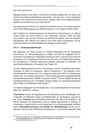 Saskia Juretzek, Darstellung und Diskussion der Studienergebnisse
95
ger in die Unternehmen.
Manager wiederum sind stärker in die internen Prozesse eingebunden und setzen sich
direkt mit der Dilemma-Bewältigung auseinander, sind also mehr mit der spezifischen
Situation ihres Unternehmens vertraut. Dem entgegen stehen eine mögliche Betriebs-
blindheit und der Blick auf nur ein Unternehmen.
Die Ergebnisse der internen und externen Sichtweisen können sich sinnvoll ergänzen
und für beide Befragungsgruppen Reflexionsanreize zu ihrer eigenen Position bieten.
Beim Vergleich der Studienergebnisse mit theoretischen Erkenntnissen und weiteren
Studien lassen sich viele Parallelen in den Ergebnissen erkennen. Dabei wird aber
auch deutlich, dass die dem Konstrukt der Dilemma-Kompetenz zugrunde liegenden
Kompetenzen zwar relevant sind, jedoch in der Praxis andere Kompetenzen wie Be-
harrlichkeit/Geduld und Glaubwürdigkeit als wichtiger erachtet werden.
6.4.3.3 Handlungsempfehlungen
Die Ergebnisse der Studie können ein erhöhtes Bewusstsein für die notwendigen
Kompetenzen zur Dilemma-Bewältigung schaffen und über die Integration der Er-
kenntnisse in die Bildung für nachhaltige Entwicklung helfen, eines der Hemmnisse der
Umsetzung von CS abzubauen. Dabei sind vor allem die in der Delphi-Studie wichtigs-
ten Kompetenzen im Bereich sozial-kommunikativer, personaler und Aktivitäts- und
Handlungskompetenzen zu fokussieren (vgl. Tabelle 22).
Je nach Integrationsstand von CS im Unternehmen und den vorhandenen Rahmenbe-
dingungen ist zudem zu analysieren, welche Kompetenzen in der speziellen Unter-
nehmenssituation relevant sind. Die vorliegende Arbeit kann dafür ein Orientierungs-
rahmen sein. Zur Umsetzung kann das im Kona-Projekt genutzte und weiterentwickelte
Kompetenzmessverfahren KODE® verwendet werden.490
Durch KODE® können die
Kompetenzentwicklung für nachhaltiges Handeln erfasst und organisationsspezifische
SOLL-Profile für CS-Manager erstellt werden.491
Für folgende Zielgruppen sind die Ergebnisse – hier zusammengefasst im Kompetenz-
Atlas (vgl. Tabelle 22) – relevant.
Unternehmen können die Ergebnisse für die Qualifizierung ihrer CS-Manager, Füh-
rungskräfte und Mitarbeiter nutzen und Stellenprofilen mit CS-Aspekten zugrunde le-
gen. Auch für Berater sind die Resultate interessant. Sie bekommen Einblicke in die
interne Sichtweise der Unternehmen und ein anderes Bewusstsein im Umgang mit
Entscheidern. Zudem können sie die Ergebnisse in ihre Beratungstätigkeit einfließen
lassen. Bildungseinrichtungen und Anbieter für Weiterbildungen können die Er-
gebnisse nutzen und die erforderlichen Kompetenzen in ihre Curricula integrieren. Dies
490
Kompetenz-Diagnostik und Entwicklung - Verfahrenssystem mit verschiedenen Kompetenzermittlungs-
und Entwicklungstools; vgl. Grothe/Fröbel (2010); Heyse/Erpenbeck (2007).
491
Vgl. Grothe/Fröbel (2010), S. 44.
 