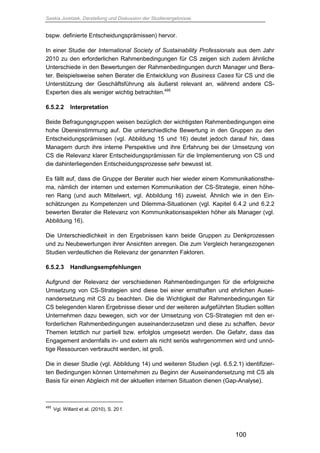 Saskia Juretzek, Darstellung und Diskussion der Studienergebnisse
100
bspw. definierte Entscheidungsprämissen) hervor.
In einer Studie der International Society of Sustainability Professionals aus dem Jahr
2010 zu den erforderlichen Rahmenbedingungen für CS zeigen sich zudem ähnliche
Unterschiede in den Bewertungen der Rahmenbedingungen durch Manager und Bera-
ter. Beispielsweise sehen Berater die Entwicklung von Business Cases für CS und die
Unterstützung der Geschäftsführung als äußerst relevant an, während andere CS-
Experten dies als weniger wichtig betrachten.495
6.5.2.2 Interpretation
Beide Befragungsgruppen weisen bezüglich der wichtigsten Rahmenbedingungen eine
hohe Übereinstimmung auf. Die unterschiedliche Bewertung in den Gruppen zu den
Entscheidungsprämissen (vgl. Abbildung 15 und 16) deutet jedoch darauf hin, dass
Managern durch ihre interne Perspektive und ihre Erfahrung bei der Umsetzung von
CS die Relevanz klarer Entscheidungsprämissen für die Implementierung von CS und
die dahinterliegenden Entscheidungsprozesse sehr bewusst ist.
Es fällt auf, dass die Gruppe der Berater auch hier wieder einem Kommunikationsthe-
ma, nämlich der internen und externen Kommunikation der CS-Strategie, einen höhe-
ren Rang (und auch Mittelwert, vgl. Abbildung 16) zuweist. Ähnlich wie in den Ein-
schätzungen zu Kompetenzen und Dilemma-Situationen (vgl. Kapitel 6.4.2 und 6.2.2
bewerten Berater die Relevanz von Kommunikationsaspekten höher als Manager (vgl.
Abbildung 16).
Die Unterschiedlichkeit in den Ergebnissen kann beide Gruppen zu Denkprozessen
und zu Neubewertungen ihrer Ansichten anregen. Die zum Vergleich herangezogenen
Studien verdeutlichen die Relevanz der genannten Faktoren.
6.5.2.3 Handlungsempfehlungen
Aufgrund der Relevanz der verschiedenen Rahmenbedingungen für die erfolgreiche
Umsetzung von CS-Strategien sind diese bei einer ernsthaften und ehrlichen Ausei-
nandersetzung mit CS zu beachten. Die die Wichtigkeit der Rahmenbedingungen für
CS belegenden klaren Ergebnisse dieser und der weiteren aufgeführten Studien sollten
Unternehmen dazu bewegen, sich vor der Umsetzung von CS-Strategien mit den er-
forderlichen Rahmenbedingungen auseinanderzusetzen und diese zu schaffen, bevor
Themen letztlich nur partiell bzw. erfolglos umgesetzt werden. Die Gefahr, dass das
Engagement andernfalls in- und extern als nicht seriös wahrgenommen wird und unnö-
tige Ressourcen verbraucht werden, ist groß.
Die in dieser Studie (vgl. Abbildung 14) und weiteren Studien (vgl. 6.5.2.1) identifizier-
ten Bedingungen können Unternehmen zu Beginn der Auseinandersetzung mit CS als
Basis für einen Abgleich mit der aktuellen internen Situation dienen (Gap-Analyse).
495
Vgl. Willard et al. (2010), S. 20 f.
 
