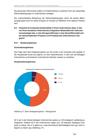 Saskia Juretzek, Darstellung und Diskussion der Studienergebnisse
101
Die genannten Hemmnisse sollten im Umkehrschluss in positiver Form als notwendige
Rahmenbedingungen im Unternehmen vorliegen.
Die unterschiedliche Bewertung der Rahmenbedingungen durch die beiden Befra-
gungsgruppen kann für beide Gruppen ein Anstoß zur Reflexion ihrer eigenen Position
sein.
6.6 Inwieweit ist Corporate Sustainability in Ihrem Unternehmen (bzw. in den
von Ihnen beratenen Unternehmen) integrativer Bestandteil der Unterneh-
mensstrategie bzw. in das Kerngeschäft (also in das Geschäftsmodell und
die wertschöpfenden Prozesse und Produkte) des Unternehmens inte-
griert?
6.6.1 Studienergebnisse
Vorstudienergebnisse
Die Frage nach dem Integrationsstand von CS wurde in der Vorstudie nicht gestellt. In
der Hauptstudie wurde sie ergänzt, um den Gesamtkontext, in dem sich die befragten
Unternehmen und beratenen Unternehmen befinden, besser zu verstehen.
Hauptstudienergebnisse
Abbildung 17: Stand Strategieintegration – Managersicht
48 % der in der Studie befragten Unternehmen geben an, CS strategisch vollständig zu
integrieren. Weitere 48 % der Unternehmen sagen aus, CS teilweise strategisch inte-
griert zu haben. Nur 4 % geben an, unternehmerische Nachhaltigkeit noch gar nicht in-
tegriert zu haben (vgl. Abbildung 17).
 