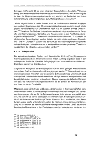 Saskia Juretzek, Darstellung und Diskussion der Studienergebnisse
104
Befragten (68 %) sieht CS als einen integralen Bestandteil ihres Geschäfts.498
Ebenso
belegt eine Mittelstandsstudie unter 500 deutschen Unternehmen, dass Nachhaltigkeit
im Kern der Unternehmen angekommen ist und vermehrt als Bestandteil der Unter-
nehmensführung und der langfristigen Zukunftsfähigkeit angesehen wird.499
Jedoch zeigt sich auch in diesen Studien, dass die unternehmerische Praxis entgegen
der positiven Bewertungen des CS-Umsetzungsstands anders aussieht. Aktuell ist die
größte Herausforderung für Unternehmen noch, CS im täglichen Betrieb umzuset-
zen.500
Von einem Großteil der Unternehmen werden wichtige organisatorische Berei-
che wie Rechnungswesen, Controlling und Finanzen nicht in das Nachhaltigkeitsma-
nagement eingebunden.501
Die Mehrheit der Unternehmen behandelt CS nur selten im
strategischen Gesamtkontext, sondern betreibt es meist primär aus Image-, Reputati-
ons- und PR-Gründen.502
Zudem wird der Einfluss des Nachhaltigkeitsmanagements
auf den Erfolg des Unternehmens nur in wenigen Unternehmen gemessen,503
doch nur
darüber kann die Integration vorangetrieben werden.504
6.6.2.2 Interpretation
Der Vergleich mit anderen Studien zeigt, dass sich hier ähnliche Einschätzungen zum
CS-Integrationsstand aus Unternehmenssicht finden. Auffällig ist jedoch, dass in der
vorliegenden Studie die Werte der Befragungsgruppen stark voneinander abweichen.
Dafür kann es mehrere Gründe geben.
Aufgrund der Anonymität der Befragung kann nur von einer geringen Antworttendenz
zur sozialen Erwünschtheit/Konformität ausgegangen werden.505
Dies wird auch durch
die Konsistenz der Antworten über die gesamte Befragung hinweg untermauert. Laut
Aussage der Unternehmen werden Dilemmata häufiger bewusst wahrgenommen und
bewältigt als in den beratenen Unternehmen. Ebenso bewerten die befragten Manager
ihre bzw. die vorhandenen Kompetenzen höher als die Berater die Kompetenzen der
von ihnen beratenen Entscheider.
Möglich ist, dass sich befragte und beratene Unternehmen in ihren Eigenschaften stark
unterscheiden und es nur eine geringe Schnittmenge zwischen befragten und berate-
nen Unternehmen gibt, da für die Befragung bewusst Unternehmen ausgewählt wur-
den, die sich mit CS bereits strategisch auseinandersetzen. Beratungen wiederum un-
terstützen Unternehmen in einem größeren Spektrum. Auch ist denkbar, dass Bera-
tungen gerade solche Unternehmen beraten, die noch am Anfang der Auseinanderset-
zung mit CS stehen, da hier ein größerer Beratungsbedarf besteht. Darauf deuten die
konsistenten Unterschiede in den Ergebnissen zwischen befragten und beratenen Un-
498
Vgl. Accenture (2011), S. 1.
499
Vgl. Ernst & Young (2011), S.11.
500
Vgl. UNGC/Accenture (2010), S. 32.
501
Vgl. Schaltegger et al. (2012), S. 28.
502
Vgl. UNGC/Accenture (2010), S. 20.
503
Vgl. Schaltegger et al. (2012), S. 46.
504
Vgl. ebd., S. 11.
505
Vgl. Häder (2009), S. 187.
 