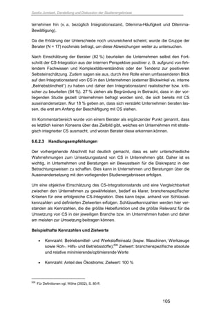 Saskia Juretzek, Darstellung und Diskussion der Studienergebnisse
105
ternehmen hin (v. a. bezüglich Integrationsstand, Dilemma-Häufigkeit und Dilemma-
Bewältigung).
Da die Erklärung der Unterschiede noch unzureichend scheint, wurde die Gruppe der
Berater (N = 17) nochmals befragt, um diese Abweichungen weiter zu untersuchen.
Nach Einschätzung der Berater (82 %) beurteilen die Unternehmen selbst den Fort-
schritt der CS-Integration aus der internen Perspektive positiver z. B. aufgrund von feh-
lendem Fachwissen und Komplexitätsverständnis oder der Tendenz zur positiveren
Selbsteinschätzung. Zudem sagen sie aus, durch ihre Rolle einen umfassenderen Blick
auf den Integrationsstand von CS in den Unternehmen (externer Blickwinkel vs. interne
„Betriebsblindheit“) zu haben und daher den Integrationsstand realistischer bzw. kriti-
scher zu beurteilen (64 %). 27 % ziehen als Begründung in Betracht, dass in der vor-
liegenden Studie gezielt Unternehmen befragt worden sind, die sich bereits mit CS
auseinandersetzen. Nur 18 % geben an, dass sich verstärkt Unternehmen beraten las-
sen, die erst am Anfang der Beschäftigung mit CS stehen.
Im Kommentarbereich wurde von einem Berater als ergänzender Punkt genannt, dass
es letztlich keinen Konsens über das Zielbild gibt, welches ein Unternehmen mit strate-
gisch integrierter CS ausmacht, und woran Berater diese erkennen können.
6.6.2.3 Handlungsempfehlungen
Der vorhergehende Abschnitt hat deutlich gemacht, dass es sehr unterschiedliche
Wahrnehmungen zum Umsetzungsstand von CS in Unternehmen gibt. Daher ist es
wichtig, in Unternehmen und Beratungen ein Bewusstsein für die Diskrepanz in den
Betrachtungsweisen zu schaffen. Dies kann in Unternehmen und Beratungen über die
Auseinandersetzung mit den vorliegenden Studienergebnissen erfolgen.
Um eine objektive Einschätzung des CS-Integrationsstands und eine Vergleichbarkeit
zwischen den Unternehmen zu gewährleisten, bedarf es klarer, branchenspezifischer
Kriterien für eine erfolgreiche CS-Integration. Dies kann bspw. anhand von Schlüssel-
kennzahlen und definierten Zielwerten erfolgen. Schlüsselkennzahlen werden hier ver-
standen als Kennzahlen, die die größte Hebelfunktion und die größte Relevanz für die
Umsetzung von CS in der jeweiligen Branche bzw. im Unternehmen haben und daher
am meisten zur Umsetzung beitragen können.
Beispielhafte Kennzahlen und Zielwerte
 Kennzahl: Betriebsmittel- und Werkstoffeinsatz (bspw. Maschinen, Werkzeuge
sowie Roh-, Hilfs- und Betriebsstoffe);506
Zielwert: branchenspezifische absolute
und relative minimierende/optimierende Werte
 Kennzahl: Anteil des Ökostroms; Zielwert: 100 %
506
Für Definitionen vgl. Wöhe (2002), S. 80 ff.
 