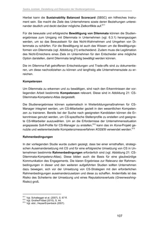 Saskia Juretzek, Darstellung und Diskussion der Studienergebnisse
107
Hierbei kann die Sustainability Balanced Scorecard (SBSC) ein hilfreiches Instru-
ment sein. Sie macht die Ziele des Unternehmens sowie deren Beziehungen unterei-
nander deutlich und deckt darüber mögliche Zielkonflikte auf.511
Für die bewusste und erfolgreiche Bewältigung von Dilemmata können die Studien-
ergebnisse zum Umgang mit Dilemmata in Unternehmen (vgl. 6.3.1) herangezogen
werden, um so das Bewusstsein für das Nicht-Wahrnehmen und Umgehen von Di-
lemmata zu schärfen. Für die Bewältigung ist auch das Wissen um die Bewältigungs-
formen von Dilemmata (vgl. Abbildung 21) entscheidend. Zudem muss die Legitimation
des Nicht-Erreichens eines Ziels im Unternehmen für den Entscheider eine mögliche
Option darstellen, damit Dilemmata langfristig bewältigt werden können.
Die im Dilemma-Fall getroffenen Entscheidungen und Trade-offs sind zu dokumentie-
ren, um diese nachvollziehen zu können und langfristig alle Unternehmensziele zu er-
reichen.
Kompetenzen
Um Dilemmata zu erkennen und zu bewältigen, sind nach den Erkenntnissen der vor-
liegenden Arbeit bestimmte Kompetenzen relevant. Diese sind in Abbildung 21: CS-
Dilemmata-Kompetenz-Atlas dargestellt.
Die Studienergebnisse können systematisch in Weiterbildungsmaßnahmen für CS-
Manager integriert werden, um CS-Mitarbeiter gezielt in den wesentlichen Kompeten-
zen zu trainieren. Bereits bei der Suche nach geeigneten Kandidaten können die Er-
kenntnisse genutzt werden, um CS-spezifische Stellenprofile zu erstellen und geeigne-
te CS-Mitarbeiter auszuwählen. Um an die Erfordernisse der Unternehmenssituation
angepasste Soll-Profile für CS-Manager zu erstellen,512
kann das im Kona-Projekt ge-
nutzte und weiterentwickelte Kompetenzmessverfahren KODE® verwendet werden.513
Rahmenbedingungen
In der vorliegenden Studie wurde zudem gezeigt, dass bei einer ernsthaften, strategi-
schen Auseinandersetzung mit CS und für eine erfolgreiche Umsetzung von CS in Un-
ternehmen bestimmte Rahmenbedingungen erforderlich sind (vgl. Abbildung 21: CS-
Dilemmata-Kompetenz-Atlas). Diese bilden auch die Basis für eine glaubwürdige
Kommunikation des Engagements. Die klaren Ergebnisse zur Relevanz der Rahmen-
bedingungen in dieser und den weiteren aufgeführten Studien sollten Unternehmen
dazu bewegen, sich vor der Umsetzung von CS-Strategien mit den erforderlichen
Rahmenbedingungen auseinanderzusetzen und diese zu schaffen. Andernfalls ist das
Risiko des Scheiterns der Umsetzung und eines Reputationsverlusts (Greenwashing-
Risiko) groß.
511
Vgl. Schaltegger et al. (2007), S. 67 ff.
512
Vgl. Grothe/Fröbel (2010), S. 44.
513
Vgl. ebd.; Heyse/Erpenbeck (2007).
 