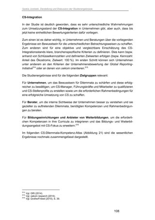 Saskia Juretzek, Darstellung und Diskussion der Studienergebnisse
108
CS-Integration
In der Studie ist deutlich geworden, dass es sehr unterschiedliche Wahrnehmungen
zum Umsetzungsstand der CS-Integration in Unternehmen gibt, aber auch, dass bis
jetzt keine einheitlichen Bewertungskriterien dafür vorliegen.
Zum einen ist es daher wichtig, in Unternehmen und Beratungen über die vorliegenden
Ergebnisse ein Bewusstsein für die unterschiedlichen Betrachtungsweisen zu schaffen.
Zum anderen sind für eine objektive und vergleichbare Einschätzung des CS-
Integrationsstands klare, branchenspezifische Kriterien zu definieren. Dies kann bspw.
anhand von Schlüsselkennzahlen und definierten Zielwerten erfolgen (bspw. Kennzahl:
Anteil des Ökostroms; Zielwert: 100 %). Im ersten Schritt können sich Unternehmen
unter anderem an den Kriterien der Unternehmensbewertung der Global Reporting-
Initiative514
oder an denen von oekom orientieren.515
Die Studienergebnisse sind für die folgenden Zielgruppen relevant:
Für Unternehmen, um das Bewusstsein für Dilemmata zu schärfen und diese erfolg-
reicher zu bewältigen, um CS-Manager, Führungskräfte und Mitarbeiter zu qualifizieren
und CS-Stellenprofile zu erstellen sowie um die erforderlichen Rahmenbedingungen für
eine erfolgreiche Umsetzung von CS zu schaffen.
Für Berater, um die interne Sichtweise der Unternehmen besser zu verstehen und sie
gezielter zu auftretenden Dilemmata, benötigten Kompetenzen und Rahmenbedingun-
gen zu beraten.
Für Bildungseinrichtungen und Anbieter von Weiterbildungen, um die erforderli-
chen Kompetenzen in ihre Curricula zu integrieren und das Bildungs- und Weiterbil-
dungsangebot mit CS-Fokus zu erweitern.516
Im folgenden CS-Dilemmata-Kompetenz-Atlas (Abbildung 21) sind die wesentlichen
Ergebnisse nochmals zusammengefasst dargestellt.
514
Vgl. GRI (2014).
515
Vgl. oekom research (2014).
516
Vgl. Grothe/Fröbel (2010), S. 39.
 